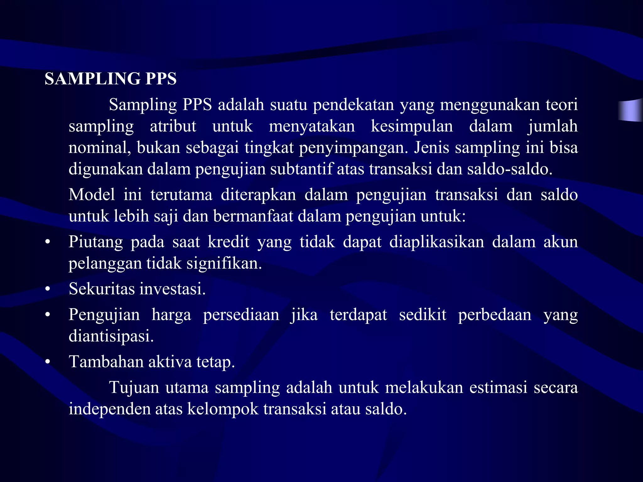 SAMPLING PPS
        Sampling PPS adalah suatu pendekatan yang menggunakan teori
  sampling atribut untuk menyatakan kesimpulan dalam jumlah
  nominal, bukan sebagai tingkat penyimpangan. Jenis sampling ini bisa
  digunakan dalam pengujian subtantif atas transaksi dan saldo-saldo.
  Model ini terutama diterapkan dalam pengujian transaksi dan saldo
  untuk lebih saji dan bermanfaat dalam pengujian untuk:
• Piutang pada saat kredit yang tidak dapat diaplikasikan dalam akun
  pelanggan tidak signifikan.
• Sekuritas investasi.
• Pengujian harga persediaan jika terdapat sedikit perbedaan yang
  diantisipasi.
• Tambahan aktiva tetap.
        Tujuan utama sampling adalah untuk melakukan estimasi secara
  independen atas kelompok transaksi atau saldo.
 
