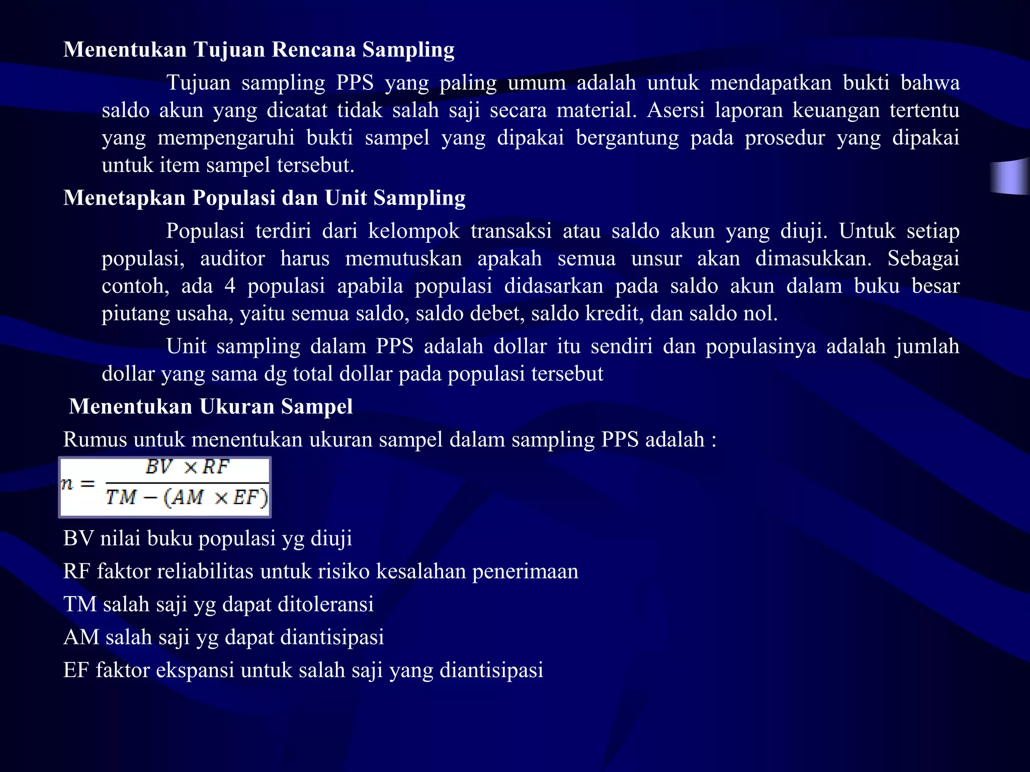 Menentukan Tujuan Rencana Sampling
          Tujuan sampling PPS yang paling umum adalah untuk mendapatkan bukti bahwa
   saldo akun yang dicatat tidak salah saji secara material. Asersi laporan keuangan tertentu
   yang mempengaruhi bukti sampel yang dipakai bergantung pada prosedur yang dipakai
   untuk item sampel tersebut.
Menetapkan Populasi dan Unit Sampling
          Populasi terdiri dari kelompok transaksi atau saldo akun yang diuji. Untuk setiap
   populasi, auditor harus memutuskan apakah semua unsur akan dimasukkan. Sebagai
   contoh, ada 4 populasi apabila populasi didasarkan pada saldo akun dalam buku besar
   piutang usaha, yaitu semua saldo, saldo debet, saldo kredit, dan saldo nol.
          Unit sampling dalam PPS adalah dollar itu sendiri dan populasinya adalah jumlah
   dollar yang sama dg total dollar pada populasi tersebut
Menentukan Ukuran Sampel
Rumus untuk menentukan ukuran sampel dalam sampling PPS adalah :



BV nilai buku populasi yg diuji
RF faktor reliabilitas untuk risiko kesalahan penerimaan
TM salah saji yg dapat ditoleransi
AM salah saji yg dapat diantisipasi
EF faktor ekspansi untuk salah saji yang diantisipasi
 