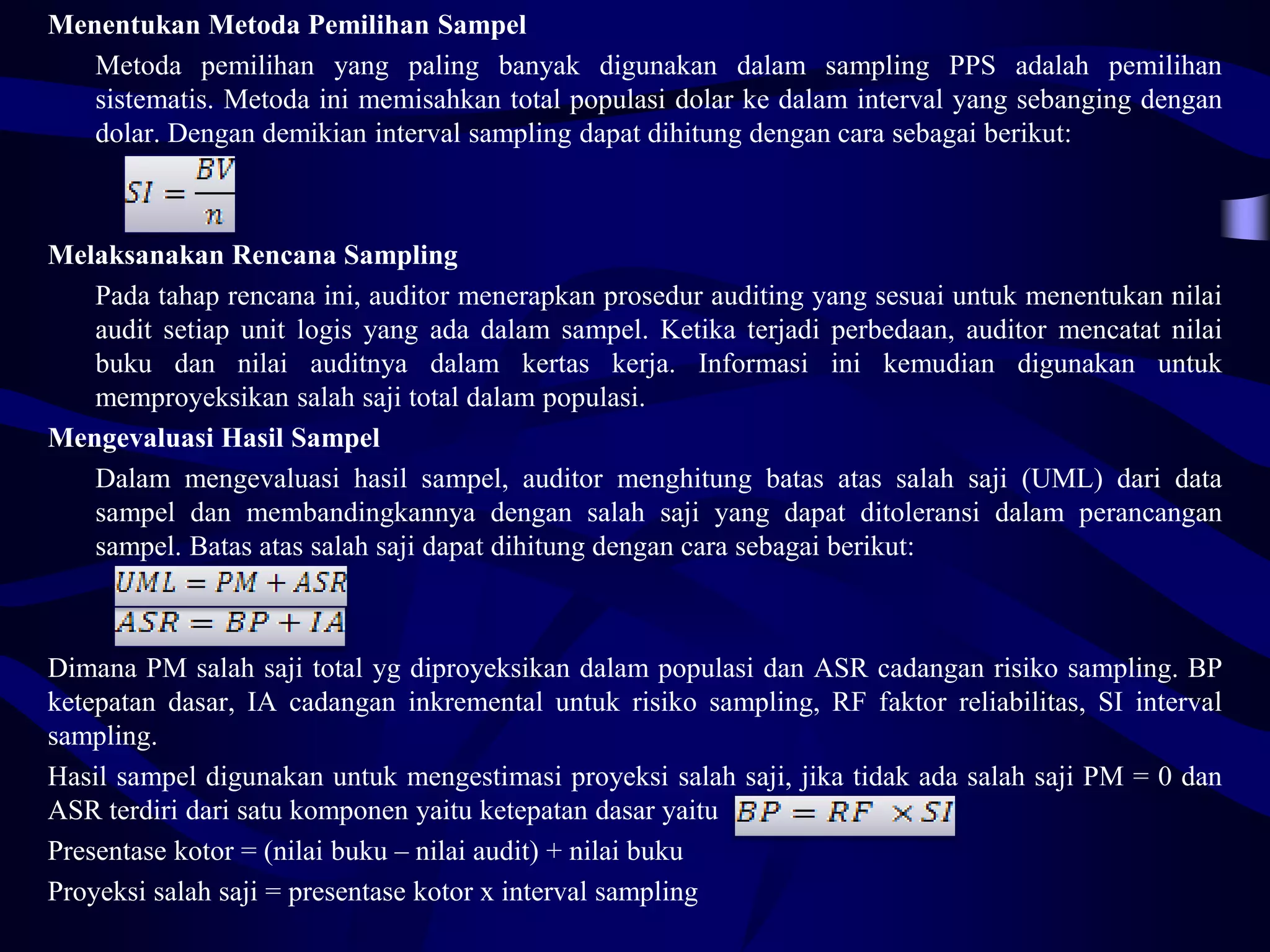Menentukan Metoda Pemilihan Sampel
   Metoda pemilihan yang paling banyak digunakan dalam sampling PPS adalah pemilihan
   sistematis. Metoda ini memisahkan total populasi dolar ke dalam interval yang sebanging dengan
   dolar. Dengan demikian interval sampling dapat dihitung dengan cara sebagai berikut:



Melaksanakan Rencana Sampling
   Pada tahap rencana ini, auditor menerapkan prosedur auditing yang sesuai untuk menentukan nilai
   audit setiap unit logis yang ada dalam sampel. Ketika terjadi perbedaan, auditor mencatat nilai
   buku dan nilai auditnya dalam kertas kerja. Informasi ini kemudian digunakan untuk
   memproyeksikan salah saji total dalam populasi.
Mengevaluasi Hasil Sampel
   Dalam mengevaluasi hasil sampel, auditor menghitung batas atas salah saji (UML) dari data
   sampel dan membandingkannya dengan salah saji yang dapat ditoleransi dalam perancangan
   sampel. Batas atas salah saji dapat dihitung dengan cara sebagai berikut:



Dimana PM salah saji total yg diproyeksikan dalam populasi dan ASR cadangan risiko sampling. BP
ketepatan dasar, IA cadangan inkremental untuk risiko sampling, RF faktor reliabilitas, SI interval
sampling.
Hasil sampel digunakan untuk mengestimasi proyeksi salah saji, jika tidak ada salah saji PM = 0 dan
ASR terdiri dari satu komponen yaitu ketepatan dasar yaitu
Presentase kotor = (nilai buku – nilai audit) + nilai buku
Proyeksi salah saji = presentase kotor x interval sampling
 