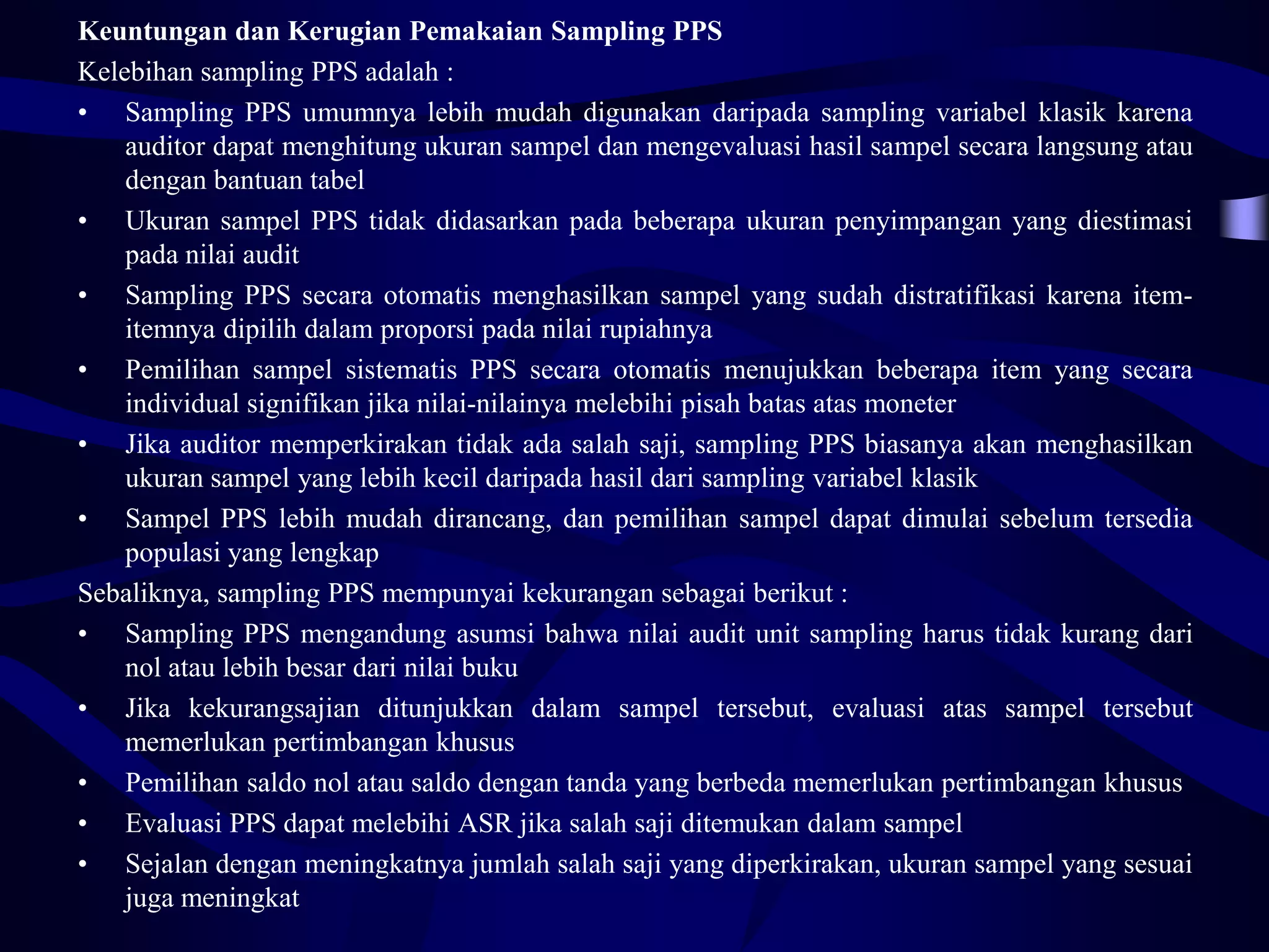 Keuntungan dan Kerugian Pemakaian Sampling PPS
Kelebihan sampling PPS adalah :
• Sampling PPS umumnya lebih mudah digunakan daripada sampling variabel klasik karena
    auditor dapat menghitung ukuran sampel dan mengevaluasi hasil sampel secara langsung atau
    dengan bantuan tabel
• Ukuran sampel PPS tidak didasarkan pada beberapa ukuran penyimpangan yang diestimasi
    pada nilai audit
• Sampling PPS secara otomatis menghasilkan sampel yang sudah distratifikasi karena item-
    itemnya dipilih dalam proporsi pada nilai rupiahnya
• Pemilihan sampel sistematis PPS secara otomatis menujukkan beberapa item yang secara
    individual signifikan jika nilai-nilainya melebihi pisah batas atas moneter
• Jika auditor memperkirakan tidak ada salah saji, sampling PPS biasanya akan menghasilkan
    ukuran sampel yang lebih kecil daripada hasil dari sampling variabel klasik
• Sampel PPS lebih mudah dirancang, dan pemilihan sampel dapat dimulai sebelum tersedia
    populasi yang lengkap
Sebaliknya, sampling PPS mempunyai kekurangan sebagai berikut :
• Sampling PPS mengandung asumsi bahwa nilai audit unit sampling harus tidak kurang dari
    nol atau lebih besar dari nilai buku
• Jika kekurangsajian ditunjukkan dalam sampel tersebut, evaluasi atas sampel tersebut
    memerlukan pertimbangan khusus
• Pemilihan saldo nol atau saldo dengan tanda yang berbeda memerlukan pertimbangan khusus
• Evaluasi PPS dapat melebihi ASR jika salah saji ditemukan dalam sampel
• Sejalan dengan meningkatnya jumlah salah saji yang diperkirakan, ukuran sampel yang sesuai
    juga meningkat
 