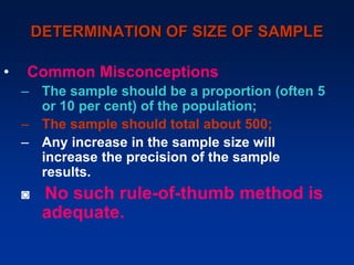 DETERMINATION OF SIZE OF SAMPLE
• Common Misconceptions
– The sample should be a proportion (often 5
or 10 per cent) of the population;
– The sample should total about 500;
– Any increase in the sample size will
increase the precision of the sample
results.
◙ No such rule-of-thumb method is
adequate.
 