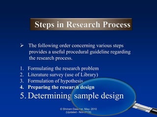 ➢ The following order concerning various steps
provides a useful procedural guideline regarding
the research process.
1. Formulating the research problem
2. Literature survey (use of Library)
3. Formulation of hypothesis
4. Preparing the research design
5.Determining sample design
© Shriram Dawkhar, May- 2010
(Updated - Nov-2019)
 