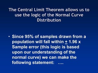 The Central Limit Theorem allows us to
use the logic of the Normal Curve
Distribution
• Since 95% of samples drawn from a
population will fall within + 1.96 x
Sample error (this logic is based
upon our understanding of the
normal curve) we can make the
following statement: ….
 