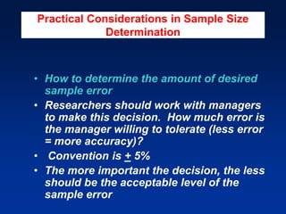 Practical Considerations in Sample Size
Determination
• How to determine the amount of desired
sample error
• Researchers should work with managers
to make this decision. How much error is
the manager willing to tolerate (less error
= more accuracy)?
• Convention is + 5%
• The more important the decision, the less
should be the acceptable level of the
sample error
 