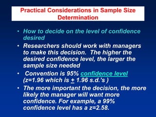 Practical Considerations in Sample Size
Determination
• How to decide on the level of confidence
desired
• Researchers should work with managers
to make this decision. The higher the
desired confidence level, the larger the
sample size needed
• Convention is 95% confidence level
(z=1.96 which is + 1.96 s.d.’s )
• The more important the decision, the more
likely the manager will want more
confidence. For example, a 99%
confidence level has a z=2.58.
 