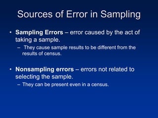 Sources of Error in Sampling
• Sampling Errors – error caused by the act of
taking a sample.
– They cause sample results to be different from the
results of census.
• Nonsampling errors – errors not related to
selecting the sample.
– They can be present even in a census.
 