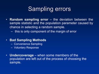 Sampling errors
• Random sampling error – the deviation between the
sample statistic and the population parameter caused by
chance in selecting a random sample.
– this is only component of the margin of error
• Bad Sampling Methods
– Convenience Sampling
– Voluntary Response
• Undercoverage – when some members of the
population are left out of the process of choosing the
sample.
 