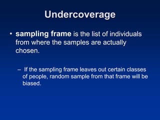 Undercoverage
• sampling frame is the list of individuals
from where the samples are actually
chosen.
– If the sampling frame leaves out certain classes
of people, random sample from that frame will be
biased.
 