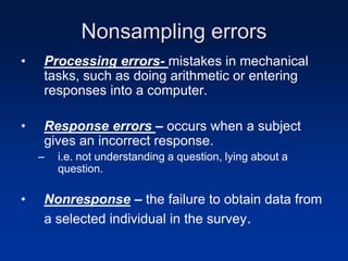 Nonsampling errors
• Processing errors- mistakes in mechanical
tasks, such as doing arithmetic or entering
responses into a computer.
• Response errors – occurs when a subject
gives an incorrect response.
– i.e. not understanding a question, lying about a
question.
• Nonresponse – the failure to obtain data from
a selected individual in the survey.
 