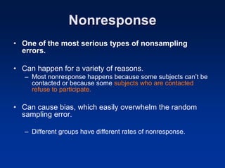 Nonresponse
• One of the most serious types of nonsampling
errors.
• Can happen for a variety of reasons.
– Most nonresponse happens because some subjects can’t be
contacted or because some subjects who are contacted
refuse to participate.
• Can cause bias, which easily overwhelm the random
sampling error.
– Different groups have different rates of nonresponse.
 