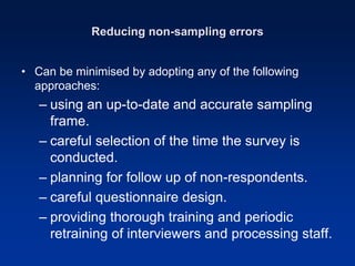Reducing non-sampling errors
• Can be minimised by adopting any of the following
approaches:
– using an up-to-date and accurate sampling
frame.
– careful selection of the time the survey is
conducted.
– planning for follow up of non-respondents.
– careful questionnaire design.
– providing thorough training and periodic
retraining of interviewers and processing staff.
 