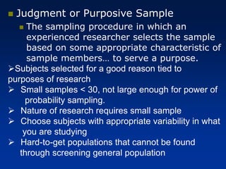 ◼ Judgment or Purposive Sample
◼ The sampling procedure in which an
experienced researcher selects the sample
based on some appropriate characteristic of
sample members… to serve a purpose.
➢Subjects selected for a good reason tied to
purposes of research
➢ Small samples < 30, not large enough for power of
probability sampling.
➢ Nature of research requires small sample
➢ Choose subjects with appropriate variability in what
you are studying
➢ Hard-to-get populations that cannot be found
through screening general population
 