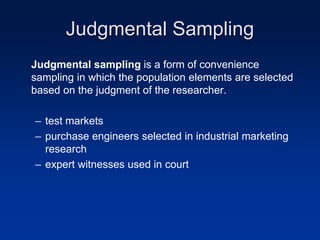 Judgmental Sampling
Judgmental sampling is a form of convenience
sampling in which the population elements are selected
based on the judgment of the researcher.
– test markets
– purchase engineers selected in industrial marketing
research
– expert witnesses used in court
 