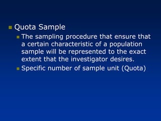 ◼ Quota Sample
◼ The sampling procedure that ensure that
a certain characteristic of a population
sample will be represented to the exact
extent that the investigator desires.
◼ Specific number of sample unit (Quota)
 