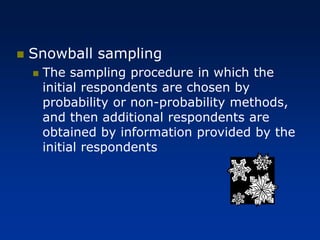 ◼ Snowball sampling
◼ The sampling procedure in which the
initial respondents are chosen by
probability or non-probability methods,
and then additional respondents are
obtained by information provided by the
initial respondents
 