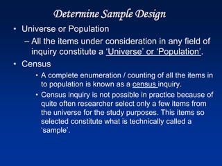 Determine Sample Design
• Universe or Population
– All the items under consideration in any field of
inquiry constitute a ‘Universe’ or ‘Population’.
• Census
• A complete enumeration / counting of all the items in
to population is known as a census inquiry.
• Census inquiry is not possible in practice because of
quite often researcher select only a few items from
the universe for the study purposes. This items so
selected constitute what is technically called a
‘sample’.
 