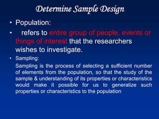 Determine Sample Design
• Population:
• refers to entire group of people, events or
things of interest that the researchers
wishes to investigate.
• Sampling:
Sampling is the process of selecting a sufficient number
of elements from the population, so that the study of the
sample & understanding of its properties or characteristics
would make it possible for us to generalize such
properties or characteristics to the population
 