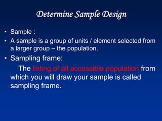 Determine Sample Design
• Sample :
• A sample is a group of units / element selected from
a larger group – the population.
• Sampling frame:
The listing of all accessible population from
which you will draw your sample is called
sampling frame.
 