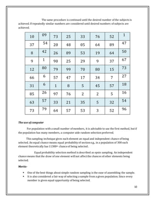 10
The same procedure is continued until the desired number of the subjects is
achieved. If repeatedly similar numbers are considered until desired numbers of subjects are
achieved.
10 09 73 25 33 76 52 1
37 54 20 48 05 64 89 47
8 42 26 89 53 19 64 50
9 1 90 25 29 9 37 67
12 80 79 99 70 80 15 73
66 6 57 47 17 34 7 27
31 6 1 8 5 45 57 18
85 26 97 76 2 2 5 16
63 57 33 21 35 5 32 54
73 79 64 57 53 3 52 96
The use ofcomputer
For population with a small number of members, it is advisable to use the first method, but if
the population has many members, a computer aide random selection preferred.
This sampling technique gives each element an equal and independent chance of being
selected. An equal chance means equal probability of section e.g., in a population of 300 each
element theoretically has 11300th chanceof being selected .
Equal probability selection method is described as epsin sampling. An independent
chance means that the draw of one element willnot affectthe chances of other elements being
selected.
Merits-
 One of the best things about simple random sampling is the ease of assembling the sample.
 It is also considered a fair way of selecting a sample from a given population. Since every
member is given equal opportunity of being selected.
 