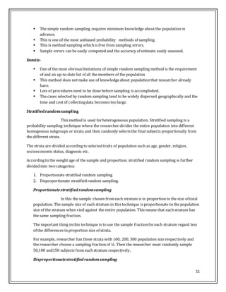 11
 The simple random sampling requires minimum knowledge about the population in
advance.
 This is one of the most unbiased probability methods of sampling.
 This is method sampling which is free from sampling errors.
 Sample errors can be easily computed and the accuracy of estimate easily assessed.
Demits-
 One of the most obviouslimitations of simple random sampling method is the requirement
of and an up-to-date list of all the members of the population
 This method does not make use of knowledgeabout population that researcher already
have.
 Lots of procedures need to be done before sampling is accomplished.
 The cases selected by random sampling tend to be widely dispersed geographically and the
time and cost of collectingdata becomes too large.
Stratifiedrandomsampling
This method is used forheterogeneous population. Stratified sampling is a
probability sampling technique where the researcher divides the entire population into different
homogenous subgroups or strata and then randomly selects the final subjects proportionally from
the different strata.
The strata are divided according to selected traits of population such as age, gender, religion,
socioeconomic status, diagnosis etc.
According to the weight age of the sample and proportion; stratified random sampling is further
divided into twocategories:
1. Proportionate stratified random sampling
2. Disproportionate stratified random sampling.
Proportionatestratified randomsampling
In this the sample chosen fromeach stratum is in proportion to the size of total
population. The sample size of each stratum in this technique is proportionate to the population
size of the stratum when vied against the entire population. This means that each stratum has
the same sampling fraction.
The important thing in this technique is to use the sample fractionforeach stratum regard less
of the differences in proportion size of strata.
For example, researcher has three strata with 100, 200, 300 population size respectively and
the researcher choose a sampling fraction of ½. Then the researcher must randomly sample
50,100 and150 subjects from each stratum respectively.
Disproportionatestratified randomsampling
 