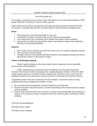 13
Number of subjects target population (N)
Size of the sample (n)
For example a researcher wants to choose about 100 subjects from a total target population of 500
people, 500/100=5. Therefore 5th person willbe selected.
In this method list of subjects is prepared forthe target population (sample frame) and then the
first subject is randomly selected; later every Kth subject is selected from the sampling frame.
Merits
 This technique is convenient and simple to carry out.
 Distribution of sample is spread evenly overthe entire given population.
 Less cumbersome, time consuming, and is cheaper than simple random sampling.
 Statistically more efficient and provides a better representative sample when population
elements are randomly distributed.
Demerits
 If first subject is not randomly selected,, then it becomes a non random sampling technique.
 This may result in biased sample.
 If sample frame has nonrandomly distributed subjects, this sampling technique may not be
appropriate to select a representative sample.
ClusterorMultistagesampling
Cluster random sampling is done when simple random sampling is almost impossible
because of size of the population.
Cluster sampling means random selection of sampling unit consisting of population
elements. Then fromeach selected sampling unit, a sample population element is drawn by either
simple random selection or stratified random sampling. This method is used in cases where the
population elements are scattered over a wide area, and it is not possible to list all the elements.
Geographical units are the most commonly used. For example, a researcher wants to survey
academic performance of high school students in India.
 He can divide the entire population of India into different clusters(cities)
 Then the researcher selects the number of clusters depending on the research based on simple
random sampling.
 Then from the selected clusters the researcher can either include all the high school students as
subjects or he can select a number of subjects fromeach cluster through or systematic random
sampling.
TYPESOF CLUSTERSAMPLES
One stage cluster sample
Twostage cluster sampling
 