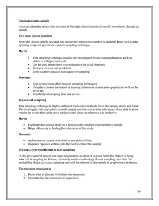 14
One stage cluster sample
It occurswhen the researcher includes all the high school students from all the selected clusters as
sample
Twostage cluster sampling
From the cluster sample selected, the researcher selects few number of students from each cluster
by using simple or systematic random sampling technique.
Merits
 This sampling technique enables the investigator to use existing divisions such as
districts, villages, towns etc.
 Can be used when there is no exhaustive list of all elements.
 Reduces the cost and workload.
 Some clusters can also used again forsampling
Demerits
 Less precise than other random sampling techniques.
 If clusters chosen are biased in anyway,inferences drawn about population will not be
accurate.
 Possibility of sampling bias and errors.
Sequential sampling
This sampling technique is slightly different from other methods. Here the sample size is not fixed.
The investigator initially selects a small sample and tries out to take inferences; if not able to draw
results, he or she then adds more subjects until clear cutinference can be drawn.
Merits
 Facilitates to conduct study on a best possible smallest representative sample
 Helps ultimately in finding the inferences of the study
Demerits
 A phenomena cannot be studied at one point of time
 Requires repeated entries into the field to collectthe sample
Probabilityproportionateto sizesampling
In this procedure if cluster has large a population as other, it is given twicethe chance of being
selected. A sampling technique, commonly used in multi-stage cluster sampling, in which the
probability that a particular sampling unit will be selected in the sample is proportional to itssize.
The selection procedure is
1. Draw a list of clusters withtheir size measures
2. Cumulate the size measures in sequences
 
