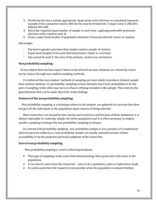 15
3. Divide the list into a certain appropriate equal strata with reference to cumulated measures
example if the cumulative total is 600 the list may be divided into 3 equal zones 1-200,201-
400and 401-600.
4. Select the required equal number of sample in each zone , applying preferable systematic
selection with a random start &
5. Draw a same fixed number of population elements fromeach selected cluster at random
Advantages
- Pps lead to greater precision than simple random sample of clusters.
- Equal sized samples from each selected primary cluster is convinent
- Pps cannot be used if the sizes of the primary clusters rae not known.
Nonprobabilitysampling:
Every subject does not have equal chance to be selected necause elements are chosen by choice
not by chance through non random sampling methods.
It is believed that non random `methods of sampling are more likely to produce a biared sample
than random methods. In aprobability sampling certain elements have more probability to be the
part of sampling while other may have no chance of being included in the sample. This restricts the
generalization that can be made abord the study findings.
Featuresof the nonprobabilitysampling:
Non probability sampling is a technique where in the samples are gathered in a process that does
not give all the individuals in the population equal chances of being selected.
Most researchers are bound by time money and workforce and because of these limitations it is
almost impossible to randomly sample the entire population and it is often necessary to employ
another sampling technique the non probability sampling technique.
In contrast with probability sampling , non probability sample is not a product of a randomized
selection process subjects in a non probability sample are usually selected on basis of their
accessibility or by the purposive personal judgment of the researcher.
Usesof nonprobabilitysampling:
Non probability sampling is used in followingsituations.
 This type of sampling can be used when demonstrating that a particular trait exists in the
population.
 It can also be used when the researcher aims to do a qualitative, pilot or exploratory study
 It can be used when the research is not possible when the population is almost limitless
 