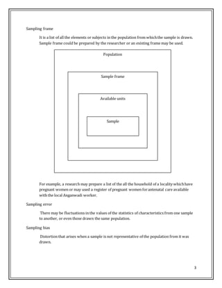 3
Sampling frame
It is a list of all the elements or subjects in the population from whichthe sample is drawn.
Sample frame could be prepared by the researcher or an existing frame may be used.
Population
Sample frame
Available units
Sample
For example, a research may prepare a list of the all the household of a locality whichhave
pregnant women or may used a register of pregnant women forantenatal care available
with the local Anganwadi worker.
Sampling error
There may be fluctuations in the values of the statistics of characteristics from one sample
to another, or even those drawn the same population.
Sampling bias
Distortion that arises when a sample is not representative of the population from it was
drawn.
 