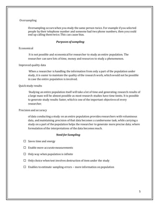 5
Oversampling
Oversampling occurswhen you study the same person twice. For example if you selected
people by their telephone number and someone had twophone numbers, then youcould
end up calling them twice.This can cause bias.
Purposes ofsampling
Economical
It is not possible and economicalfor researcher to study an entire population. The
researcher can save lots of time, money and resources to study a phenomenon.
Improved quality data
When a researcher is handling the information from only a part of the population under
study, it is easier to maintain the quality of the research work, whichwould not be possible
in case the entire population is involved.
Quickstudy results
Studying an entire population itself will take a lot of time and generating research results of
a large mass will be almost possible as most research studies have time limits. It is possible
to generate study results faster, whichis one of the important objectivesof every
researcher.
Precision and accuracy
of data conducting a study on an entire population provides researchers with voluminous
data, and maintaining precision of that data becomes a cumbersome task, while carrying a
study on a part of the population helps the researcher to generate more precise data; where
formulation of the interpretations of the data becomes much.
Need forSampling
 Saves time and energy
 Enable more accuratemeasurements
 Only way when population is infinite
 Only choice when test involves destruction of item under the study
 Enables toestimate sampling errors – more information on population
 