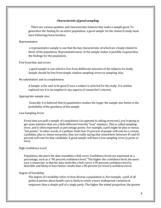 6
Characteristicofgood sampling
There are various qualities and characteristic features that make a sample good. To
generalize the finding for an entire population, a good sample forthe research study must
have followingcharacteristics.
Representative
a representative sample is one that the key characteristic of whichare closely related to
those of the population. Representativeness of the sample makes it possible togeneralize
the findings for the population.
Free from bias and errors
a good sample is one whichis free from deliberate selection of the subjects forstudy.
Sample should be free from simple random sampling errors or sampling bias.
No substitution and in completeness
A Sample is the said to be good if once a subject is selected for the study, it is neither
replaced nor it is incomplete in any aspects of researcher’s interest.
Appropriate sample size:
Generally it is believed that in quantitative studies the larger the sample size better is the
probability of the goodness of the sample.
Low Sampling Error
Every time you poll a sample of a population (as opposed to asking everyone), you'regoing to
get some statistics that are a little different from the "true" statistics. This is called sampling
error, and is often expressed as percentage points. For example, a poll might be plus or minus
"ten points." In other words, if a pollster finds that 55 percent of people willvote fora certain
candidate, plus or minus ten points, they are really saying that somewhere between 45 and 65
percent will vote forthat candidate. A good sample will have a low sampling error (a point or
two).
High Confidence Level
Population, the more the data resembles a bell curve. Confidence levels are expressed as a
percentage, such as a "90 percent confidencelevel." The higher the confidencelevel, the more
sure a researcher is that his data lookslike a bell curve: a 99 percent confidencelevel is
desirable and likely to have better results than a 90 percent (or lower) confidencelevel.
Degree of Variability
The degree of variability refers to how diverse a population is. Forexample, a poll of all
political parties about health care is likely to result a more widespread variation in
responses than a simple poll of a single party. The higher the stated proportion, the greater
 