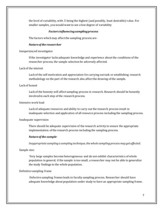 7
the level of variability,with .5 being the highest (and possibly, least desirable) value. For
smaller samples, youwould want to see a low degree of variability
Factors influencingsamplingprocess
The factors whichmay affectthe sampling process are-
Natureof the researcher
Inexperienced investigator
If the investigator lacksadequate knowledge and experience about the conditions of the
researcher process, the sample selection be adversely affected.
Lackof the interest
Lackof the self motivation and appreciation forcarrying out task or establishing research
methodology on the part of the research also affectthe drawing of the sample.
Lackof honest
Lackof the honesty will affectsampling process in research. Research should be honestly
involvedin each step of the research process.
Intensive work load
Lackof adequate resources and ability to carry out the research process result in
inadequate selection and application of all resource process including the sampling process.
Inadequate supervision
There should be adequate supervision of the research activity to ensure the appropriate
implementation of the research process including the sampling process.
Natureof the sample-
Inappropriatesamplingasampling technique,thewholesamplingprocess maygetaffected.
Sample size:
Very large samples become heterogeneous and do not exhibit characteristics of whole
population in general; if the sample is too small, a researcher may not be able to generalize
the study findings to the whole population.
Definitivesampling frame
Defectivesampling frames leads to faculty sampling process. Researcher should have
adequate knowledge about population under study to have an appropriate sampling frame.
 
