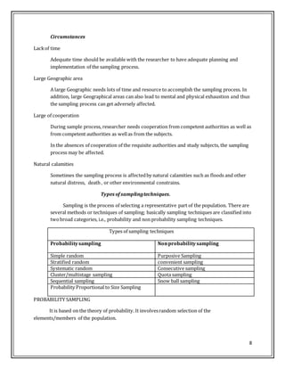 8
Circumstances
Lackof time
Adequate time should be available with the researcher to have adequate planning and
implementation of the sampling process.
Large Geographic area
A large Geographic needs lots of time and resource to accomplish the sampling process. In
addition, large Geographical areas can also lead to mental and physical exhaustion and thus
the sampling process can get adversely affected.
Large of cooperation
During sample process, researcher needs cooperation from competent authorities as well as
from competent authorities as wellas from the subjects.
In the absences of cooperation of the requisite authorities and study subjects, the sampling
process may be affected.
Natural calamities
Sometimes the sampling process is affectedby natural calamities such as floods and other
natural distress, death , or other environmental constrains.
Types of samplingtechniques.
Sampling is the process of selecting a representative part of the population. There are
several methods or techniques of sampling; basically sampling techniques are classified into
twobroad categories, i.e., probability and non probability sampling techniques.
Types of sampling techniques
Probabilitysampling Nonprobabilitysampling
Simple random Purposive Sampling
Stratified random convenient sampling
Systematic random Consecutive sampling
Cluster/multistage sampling Quota sampling
Sequential sampling Snow ball sampling
Probability Proportional to Size Sampling
PROBABILITY SAMPLING
It is based on the theory of probability. It involvesrandom selection of the
elements/members of the population.
 