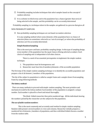 9
 Probability sampling includes techniques that select samples based on the conceptof
random selection
 It is a scheme in whichevery unit in the population has a chance (greater than zero) of
being selected in the sample, and this probability can be accurately determined
Probability sampling is a technique where in the samples are gathered in a process that gives all
NON-PROBABILITY SAMPLING
 Non-probability sampling techniques are not based on random selection
It is any sampling method where some elements of the population have no chance of
selection (these are sometimes referred to as 'out of coverage'),or where the probability of
selection can't be accurately determined.
SimpleRandomSampling
This is the most pure and basic probability sampling design. In this type of sampling design,
every member of the population has the equal chance of being selected as subject. Each
choiceof sampling unit is independent of all other choices.
There is a need of twoessential prerequisites toimplement the simple random
technique.
1. The population must be homogeneous and
2. Researcher must have list of members/elements of the accessible population
The first step of the simple random sampling technique is to identify the accessible population and
prepare a list of all element / members of the population.
The list of the subject in population is called as sample frame and a sample drawn fromsampling
frame by using followingmethods:
The lottery method:
There are many methods to proceed withsimple random sampling. The most primitive and
mechanical would be the lottery method. Eachmember of the population is assigned a unique
number. Eachnumber is placed in a bowl and mixed thoroughly.
The blind- folded researcher then picks numbered tags. All the individuals bearing
the numbers picked by the researcher are the subjects for the population.
The use oftable randomnumbers
This is the most commonly and accurately used method in simple random sampling .
Random table present several numbers in rows and columns. Researcher initially prepares a
numbered list of elements /members of population, and then withblind folded chooses a number
from the random table.
 