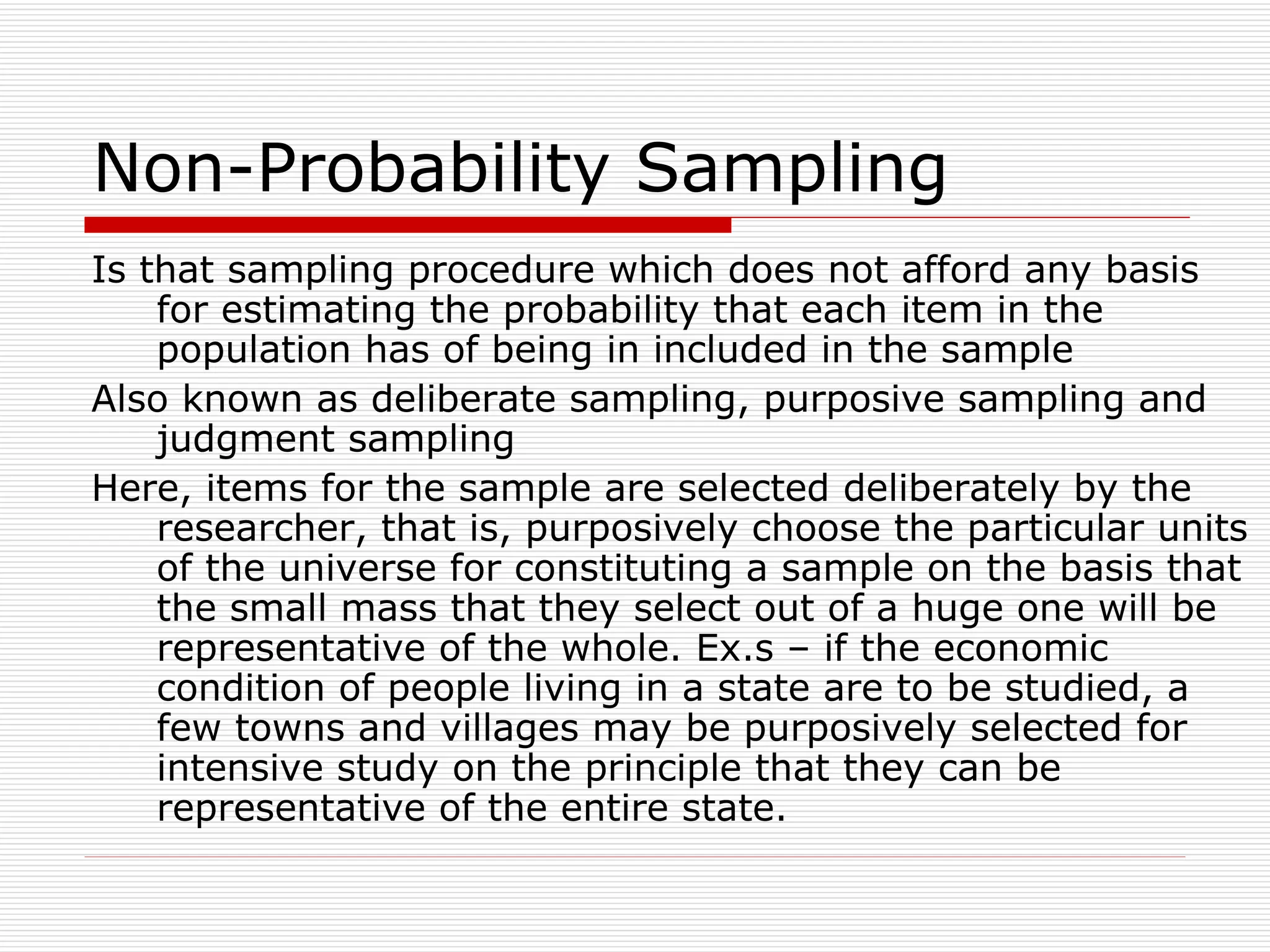 Non-Probability Sampling Is that sampling procedure which does not afford any basis for estimating the probability that each item in the population has of being in included in the sample Also known as deliberate sampling, purposive sampling and judgment sampling Here, items for the sample are selected deliberately by the researcher, that is, purposively choose the particular units of the universe for constituting a sample on the basis that the small mass that they select out of a huge one will be representative of the whole. Ex.s – if the economic condition of people living in a state are to be studied, a few towns and villages may be purposively selected for intensive study on the principle that they can be representative of the entire state. 
