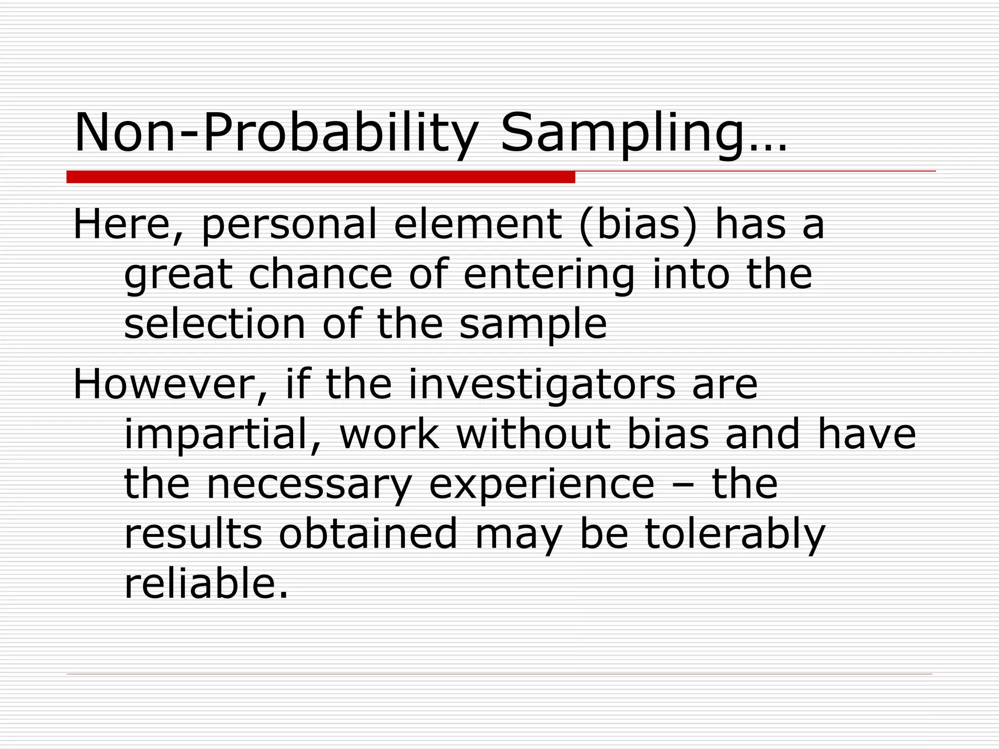 Non-Probability Sampling… Here, personal element (bias) has a great chance of entering into the selection of the sample However, if the investigators are impartial, work without bias and have the necessary experience – the results obtained may be tolerably reliable. 