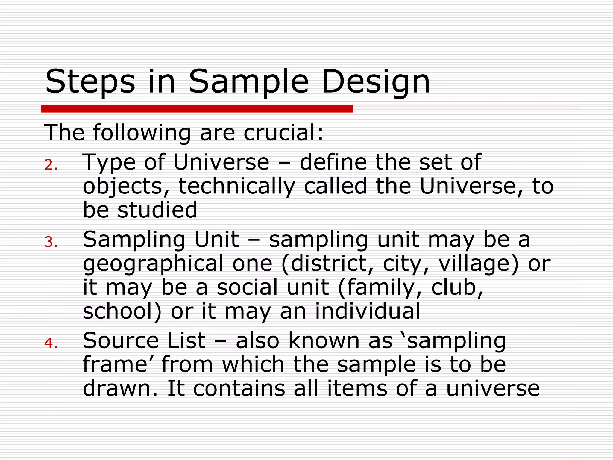 Steps in Sample Design The following are crucial: Type of Universe – define the set of objects, technically called the Universe, to be studied Sampling Unit – sampling unit may be a geographical one (district, city, village) or it may be a social unit (family, club, school) or it may an individual Source List – also known as ‘sampling frame’ from which the sample is to be drawn. It contains all items of a universe 