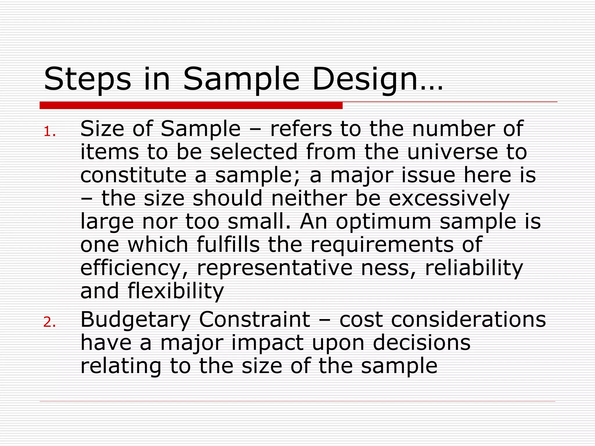 Steps in Sample Design… Size of Sample – refers to the number of items to be selected from the universe to constitute a sample; a major issue here is – the size should neither be excessively large nor too small. An optimum sample is one which fulfills the requirements of efficiency, representative ness, reliability and flexibility Budgetary Constraint – cost considerations have a major impact upon decisions relating to the size of the sample 