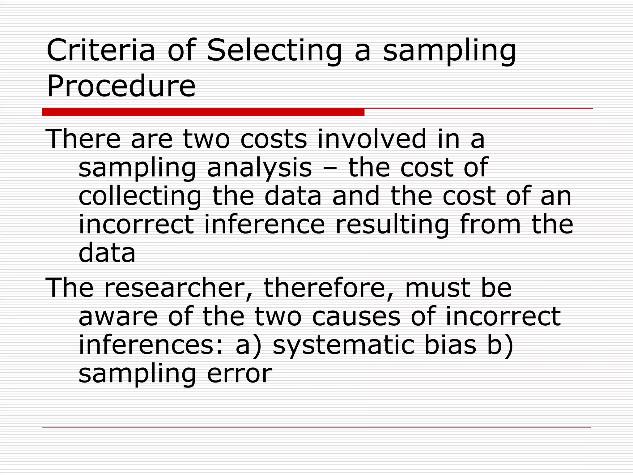 Criteria of Selecting a sampling Procedure There are two costs involved in a sampling analysis – the cost of collecting the data and the cost of an incorrect inference resulting from the data The researcher, therefore, must be aware of the two causes of incorrect inferences: a) systematic bias b) sampling error 