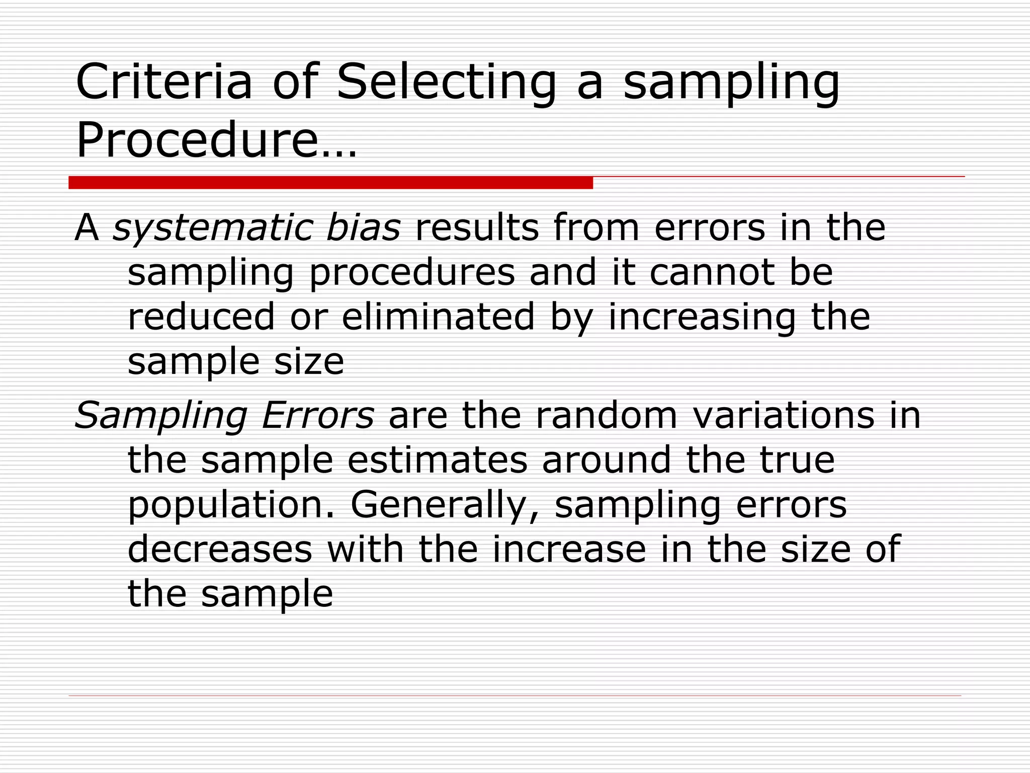 Criteria of Selecting a sampling Procedure… A  systematic bias  results from errors in the  sampling procedures and it cannot be reduced or eliminated by increasing the sample size Sampling Errors  are the random variations in the sample estimates around the true population. Generally, sampling errors decreases with the increase in the size of the sample 