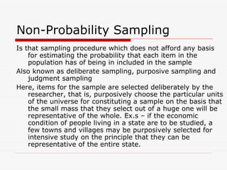 Non-Probability Sampling Is that sampling procedure which does not afford any basis for estimating the probability that each item in the population has of being in included in the sample Also known as deliberate sampling, purposive sampling and judgment sampling Here, items for the sample are selected deliberately by the researcher, that is, purposively choose the particular units of the universe for constituting a sample on the basis that the small mass that they select out of a huge one will be representative of the whole. Ex.s – if the economic condition of people living in a state are to be studied, a few towns and villages may be purposively selected for intensive study on the principle that they can be representative of the entire state. 