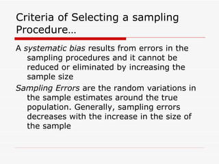 Criteria of Selecting a sampling Procedure… A  systematic bias  results from errors in the  sampling procedures and it cannot be reduced or eliminated by increasing the sample size Sampling Errors  are the random variations in the sample estimates around the true population. Generally, sampling errors decreases with the increase in the size of the sample 