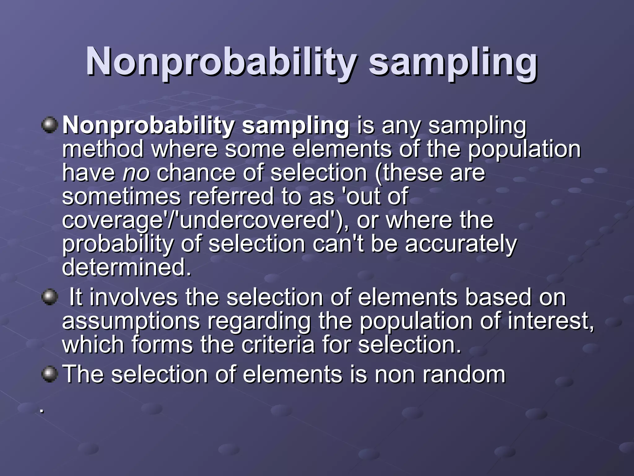 Nonprobability sampling
    Nonprobability sampling is any sampling
    method where some elements of the population
    have no chance of selection (these are
    sometimes referred to as 'out of
    coverage'/'undercovered'), or where the
    probability of selection can't be accurately
    determined.
     It involves the selection of elements based on
    assumptions regarding the population of interest,
    which forms the criteria for selection.
    The selection of elements is non random
.
 