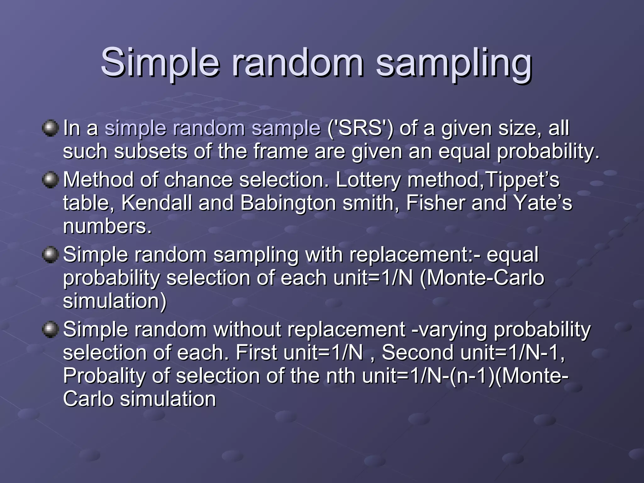 Simple random sampling
In a simple random sample ('SRS') of a given size, all
such subsets of the frame are given an equal probability.
Method of chance selection. Lottery method,Tippet’s
table, Kendall and Babington smith, Fisher and Yate’s
numbers.
Simple random sampling with replacement:- equal
probability selection of each unit=1/N (Monte-Carlo
simulation)
Simple random without replacement -varying probability
selection of each. First unit=1/N , Second unit=1/N-1,
Probality of selection of the nth unit=1/N-(n-1)(Monte-
Carlo simulation
 