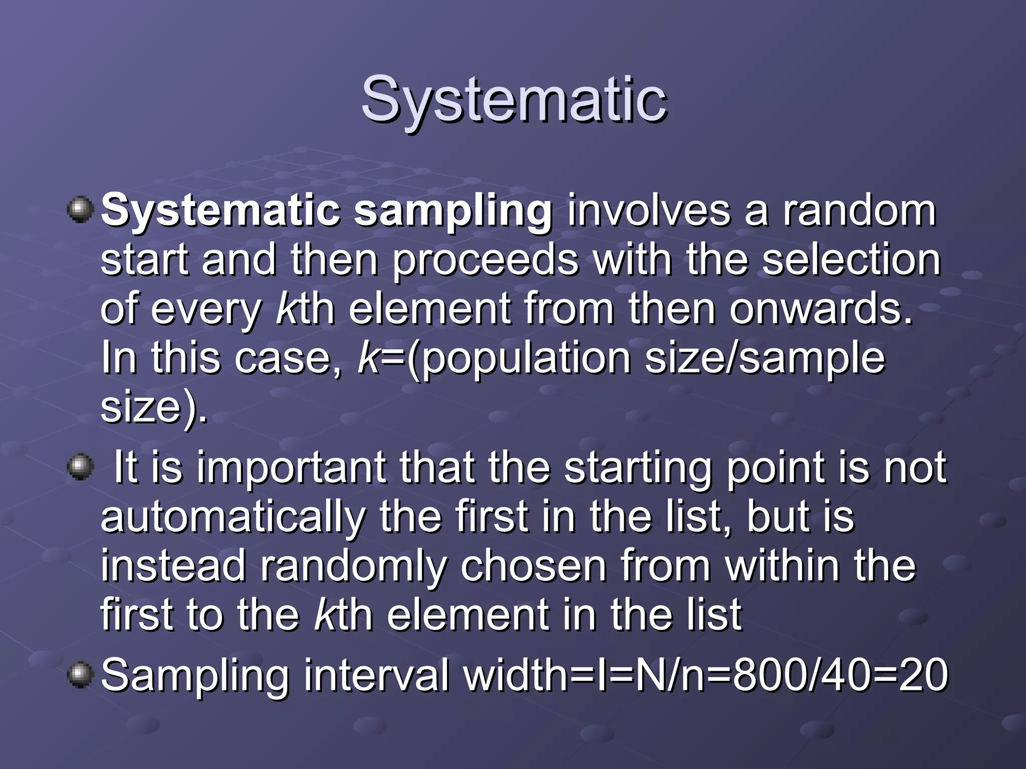 Systematic
Systematic sampling involves a random
start and then proceeds with the selection
of every kth element from then onwards.
In this case, k=(population size/sample
size).
 It is important that the starting point is not
automatically the first in the list, but is
instead randomly chosen from within the
first to the kth element in the list
Sampling interval width=I=N/n=800/40=20
 
