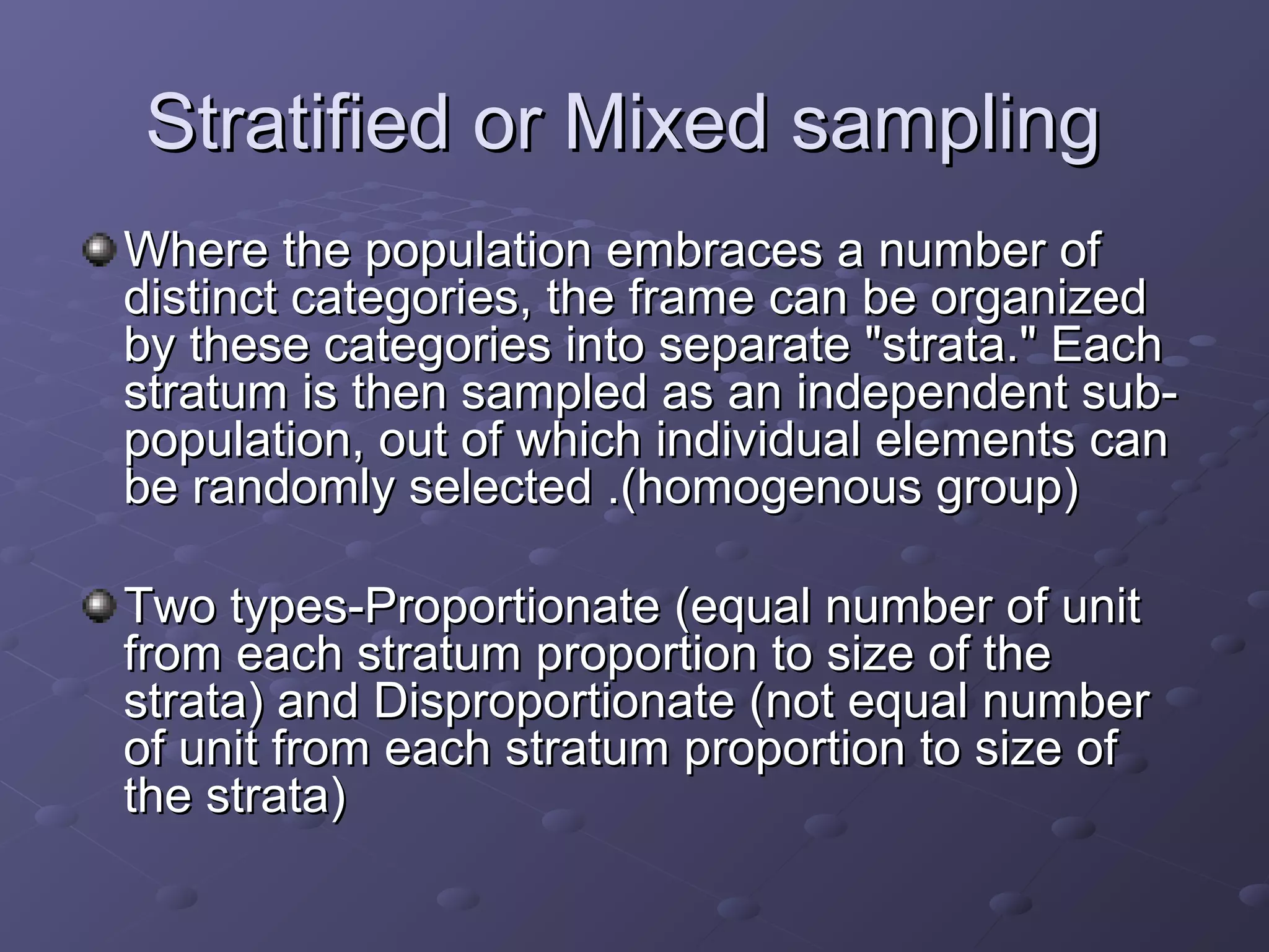 Stratified or Mixed sampling
Where the population embraces a number of
distinct categories, the frame can be organized
by these categories into separate "strata." Each
stratum is then sampled as an independent sub-
population, out of which individual elements can
be randomly selected .(homogenous group)

Two types-Proportionate (equal number of unit
from each stratum proportion to size of the
strata) and Disproportionate (not equal number
of unit from each stratum proportion to size of
the strata)
 