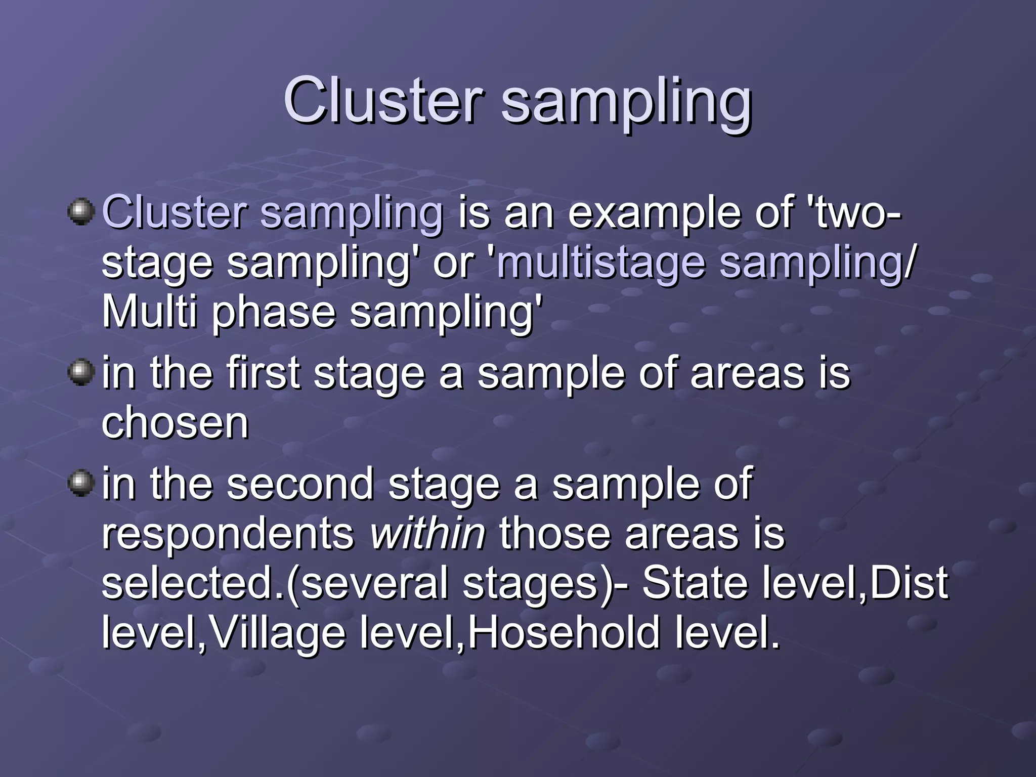 Cluster sampling
Cluster sampling is an example of 'two-
stage sampling' or 'multistage sampling/
Multi phase sampling'
in the first stage a sample of areas is
chosen
in the second stage a sample of
respondents within those areas is
selected.(several stages)- State level,Dist
level,Village level,Hosehold level.
 