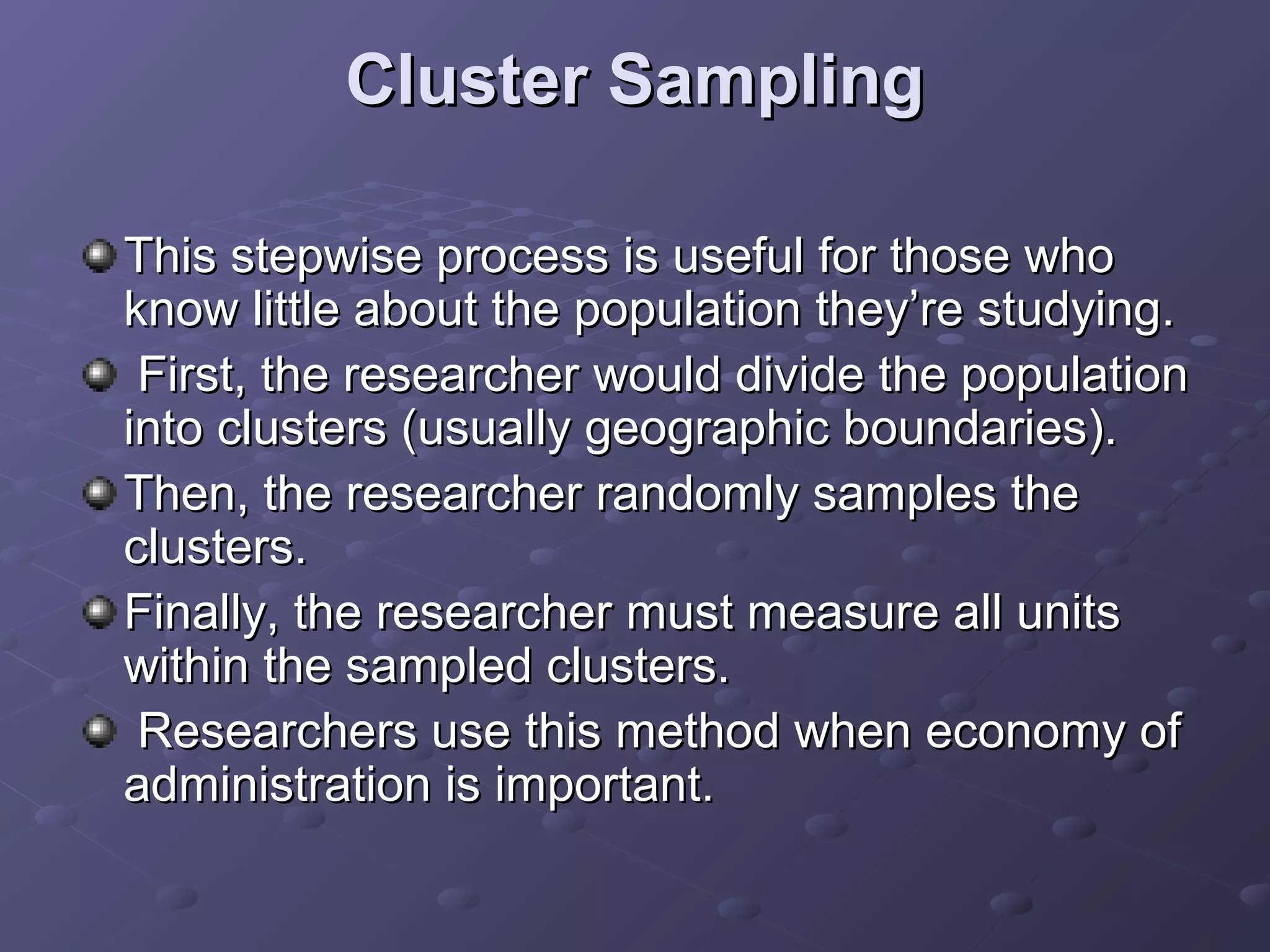 Cluster Sampling

This stepwise process is useful for those who
know little about the population they’re studying.
 First, the researcher would divide the population
into clusters (usually geographic boundaries).
Then, the researcher randomly samples the
clusters.
Finally, the researcher must measure all units
within the sampled clusters.
 Researchers use this method when economy of
administration is important.
 
