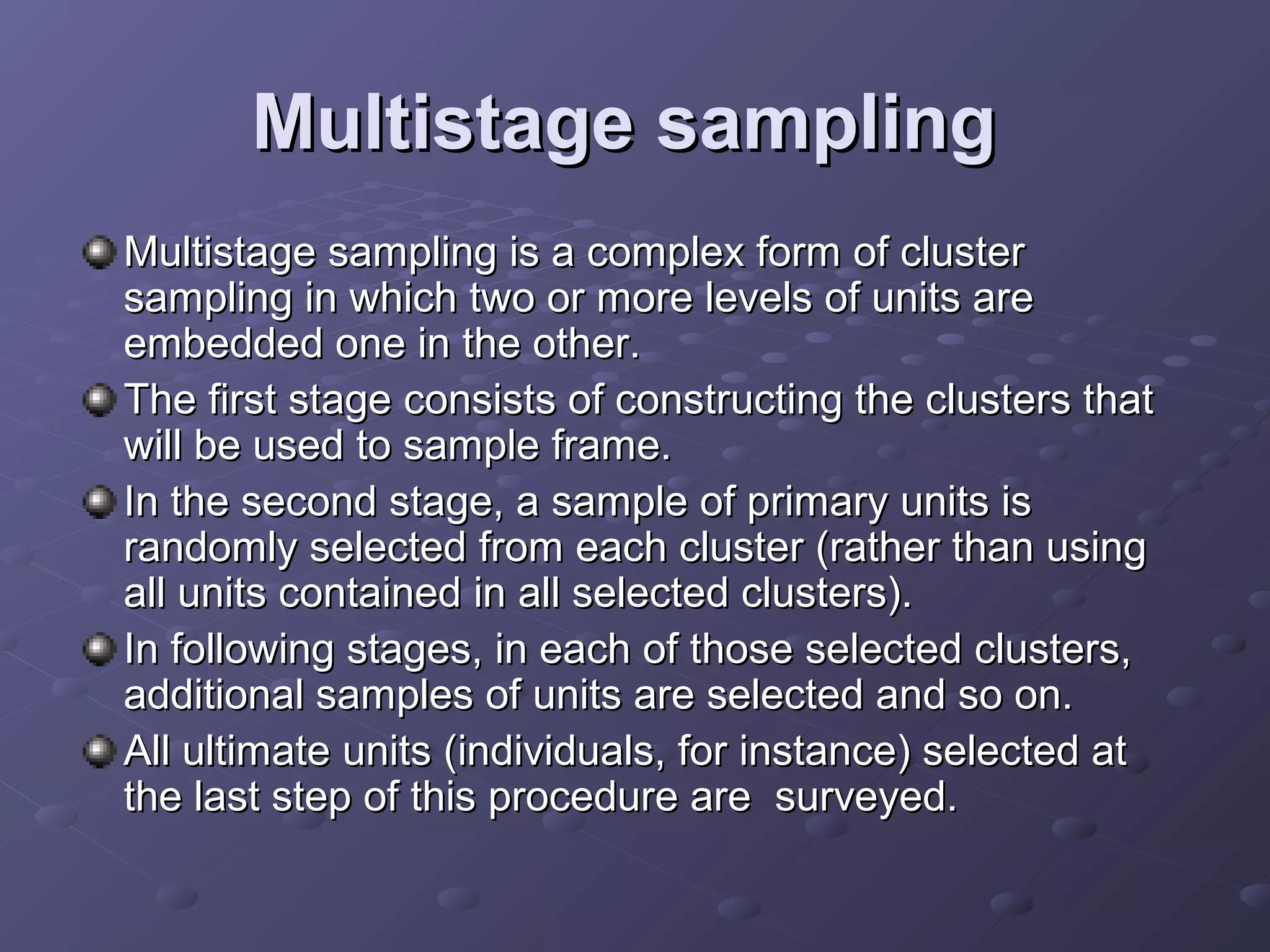 Multistage sampling
Multistage sampling is a complex form of cluster
sampling in which two or more levels of units are
embedded one in the other.
The first stage consists of constructing the clusters that
will be used to sample frame.
In the second stage, a sample of primary units is
randomly selected from each cluster (rather than using
all units contained in all selected clusters).
In following stages, in each of those selected clusters,
additional samples of units are selected and so on.
All ultimate units (individuals, for instance) selected at
the last step of this procedure are surveyed.
 