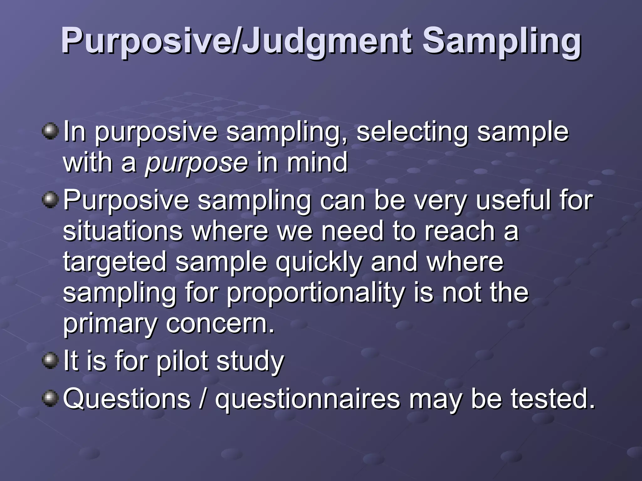 Purposive/Judgment Sampling

In purposive sampling, selecting sample
with a purpose in mind
Purposive sampling can be very useful for
situations where we need to reach a
targeted sample quickly and where
sampling for proportionality is not the
primary concern.
It is for pilot study
Questions / questionnaires may be tested.
 