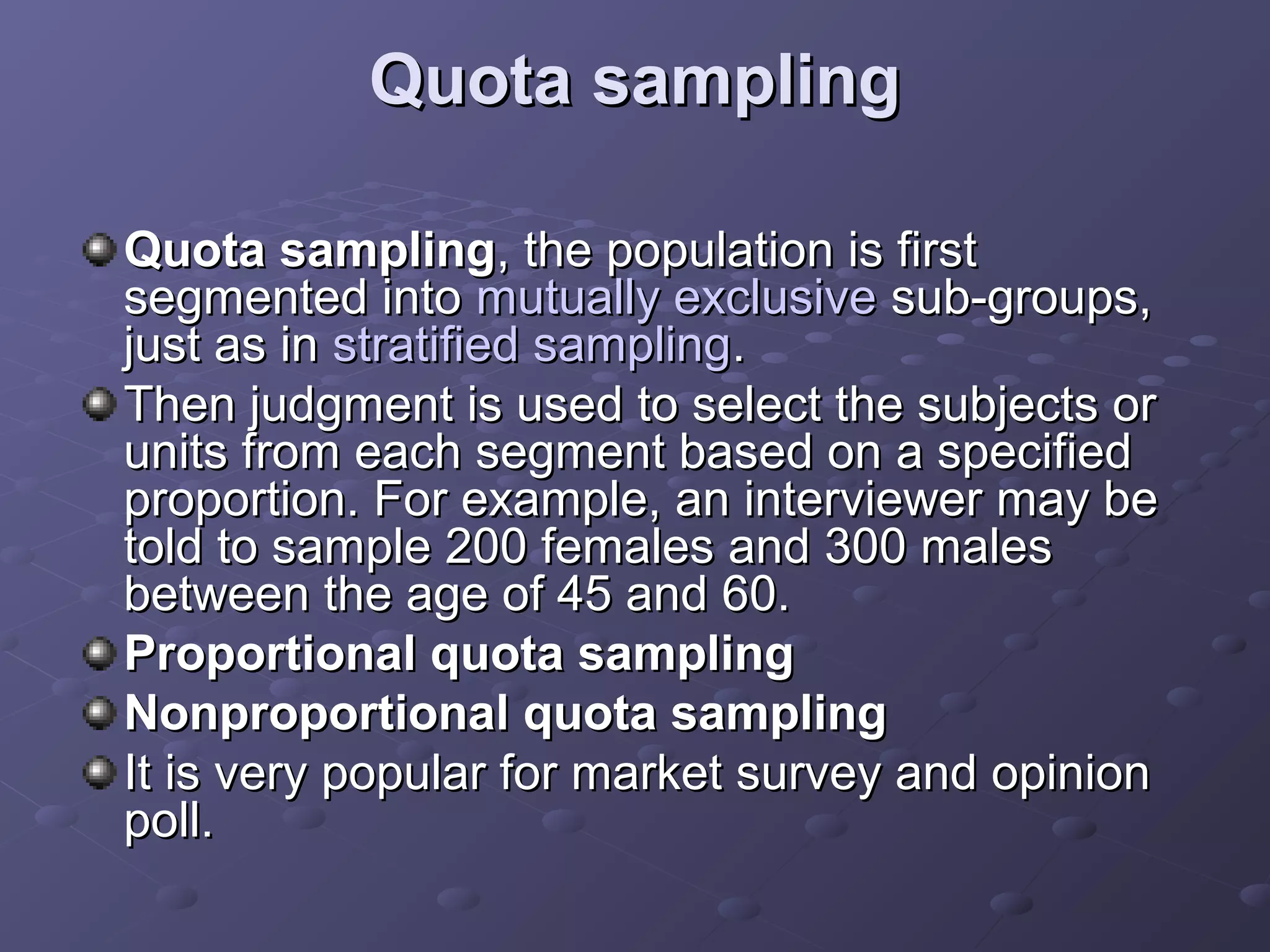 Quota sampling

Quota sampling, the population is first
segmented into mutually exclusive sub-groups,
just as in stratified sampling.
Then judgment is used to select the subjects or
units from each segment based on a specified
proportion. For example, an interviewer may be
told to sample 200 females and 300 males
between the age of 45 and 60.
Proportional quota sampling
Nonproportional quota sampling
It is very popular for market survey and opinion
poll.
 